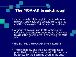 The MOA-AD breakthrough viewed as a breakthrough in the search for a relevant, applicable and acceptable solution to end the “seemingly endless war” in Mindanao A group of lawyers and CSOs including the CBCS had accredited themselves as interveners to assist the government in defending the MOA-AD the SC ruled the MOA-AD unconstitutional The civil society and the government peace panel filed a motion for reconsideration only to be junked by the Supreme Court in the end.  