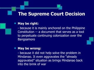The Supreme Court Decision May be right: - because it is mainly anchored on the Philippine Constitution -- a document that serves as a tool to perpetuate continuing colonization over the Bangsamoro May be wrong: - because it did not help solve the problem in Mindanao. It even aggravates the “already aggravated” situation as brings Mindanao back into the brink of war  