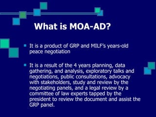 What is MOA-AD?   It is a product of GRP and MILF’s years-old peace negotiation It is a result of the 4 years planning, data gathering, and analysis, exploratory talks and negotiations, public consultations, advocacy with stakeholders, study and review by the negotiating panels, and a legal review by a committee of law experts tapped by the president to review the document and assist the GRP panel.  