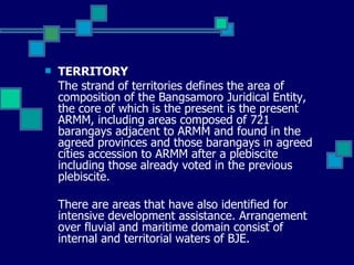 TERRITORY The strand of territories defines the area of composition of the Bangsamoro Juridical Entity, the core of which is the present is the present ARMM, including areas composed of 721 barangays adjacent to ARMM and found in the agreed provinces and those barangays in agreed cities accession to ARMM after a plebiscite including those already voted in the previous plebiscite.  There are areas that have also identified for intensive development assistance. Arrangement over fluvial and maritime domain consist of internal and territorial waters of BJE.   
