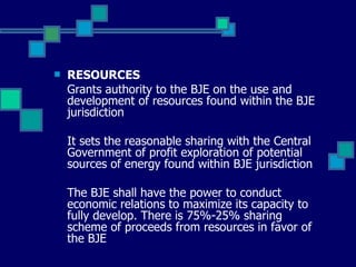 RESOURCES Grants authority to the BJE on the use and development of resources found within the BJE jurisdiction It sets the reasonable sharing with the Central Government of profit exploration of potential sources of energy found within BJE jurisdiction The BJE shall have the power to conduct economic relations to maximize its capacity to fully develop. There is 75%-25% sharing scheme of proceeds from resources in favor of the BJE 
