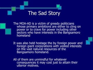 The Sad Story The MOA-AD is a victim of greedy politicians whose primary ambitions are either to cling on power or to crave for power including other sectors who have interests in the Bangsamoro homeland It was also held hostage the by foreign power and foreign giant corporations with vested interests on the vast natural resources of the Bangsamoro homeland.  All of them are unmindful for whatever consequences it may cost just to attain their ulterior motives.   