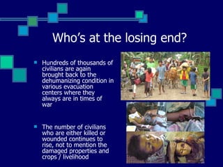 Who’s at the losing end? Hundreds of thousands of civilians are again brought back to the dehumanizing condition in various evacuation centers where they always are in times of war The number of civilians who are either killed or wounded continues to rise, not to mention the damaged properties and crops / livelihood 