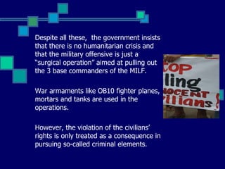 Despite all these,  the government insists that there is no humanitarian crisis and that the military offensive is just a “surgical operation” aimed at pulling out the 3 base commanders of the MILF. War armaments like OB10 fighter planes, mortars and tanks are used in the operations. However, the violation of the civilians’ rights is only treated as a consequence in pursuing so-called criminal elements.  