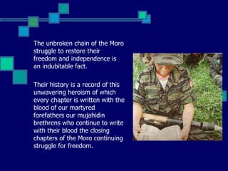 The unbroken chain of the Moro struggle to restore their freedom and independence is an indubitable fact.  Their history is a record of this unwavering heroism of which every chapter is written with the blood of our martyred forefathers our mujahidin brethrens who continue to write with their blood the closing chapters of the Moro continuing struggle for freedom. 