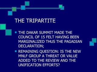 THE TRIPARTITE THE DAKAR SUMMIT MADE THE COUNCIL OF 15 FELT HAVING BEEN MARGINALIZED THUS THE PAGADIAN DECLARATION;  REMAINING QUESTION: IS THE NEW MNLF GROUP A THREAT OR VALUE ADDED TO THE REVIEW AND THE UNIFICATION EFFORTS? 