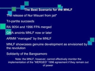 The Best Scenario for the MNLF The release of Nur Misuari from jail* Tri-partite succeeds RA 9054 and 1996 FPA merged GMA anoints MNLF now or later ARMM “managed” by the MNLF MNLF showcases genuine development as envisioned by the revolution Solidarity of the Bangsamoro Note: the MNLF, however, cannot effectively monitor the implementation of the “MERGED” 1996 agreement if they remain out of power  
