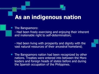As an indigenous nation   The Bangsamoro: - Had been freely exercising and enjoying their inherent and inalienable right to self-determination; - Had been living with prosperity and dignity with the vast natural resources of their ancestral homeland;  The Bangsamoro nation had been recognized by other nations. Treaties were entered into between the Moro leaders and foreign heads of states before and during the Spanish occupation of the Philippines.  