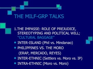 THE MILF-GRP TALKS 1.THE IMPASSE: ROLE OF PREJUDICE, STEREOTYPING AND POLITICAL WILL;  “CULTURAL BAGGAGE” INTER-ISLAND (Phil vs. Mindanao) PHILIPPINES VS. THE MORO (ERAP, MERCADO, REYES) INTER-ETHNIC (Settlers vs. Moro vs. IP) INTRA-ETHNIC (Moro vs. Moro) 