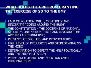 WHAT HOLDS THE GRP FROM GRANTING THE EXERCISE OF SD TO THE BM? LACK OF POLITICAL WILL , CREATIVITY AND SINCERITY? “GOING AROUND THE BUSH” THE CONSTITUTION - THE DOCTRINE OF NATIONAL SECURITY, ONE NATION-STATE AND INVOKING THE ARCHIPELAGIC PRINCIPLE;  PRESENCE OF SPOILERS AND PROVOCATEURS  HIGH LEVEL OF PREJUDICES AND STEREOTYPING VS. THE MORO DETERMINATION TO DEFEAT THE MNLF POLITICALLY AND THE MILF MILITARILY; PREFERENCE OF MILITARY SOLUTION OVER DIPLOMATIC ONE 