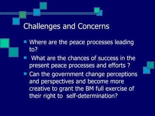 Challenges and Concerns Where are the peace processes leading to? What are the chances of success in the  present peace processes and efforts ?  Can the government change perceptions and perspectives and become more  creative to grant the BM full exercise of their right to  self-determination? 