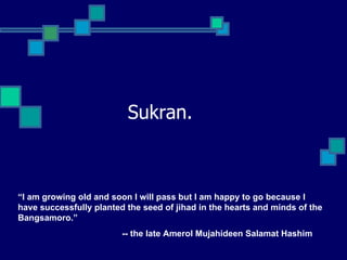 Sukran. “ I am growing old and soon I will pass but I am happy to go because I have successfully planted the seed of jihad in the hearts and minds of the Bangsamoro.”  -- the late Amerol Mujahideen Salamat Hashim 