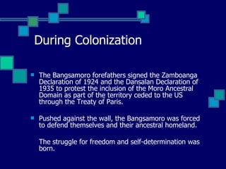 During Colonization The Bangsamoro forefathers signed the Zamboanga Declaration of 1924 and the Dansalan Declaration of 1935 to protest the inclusion of the Moro Ancestral Domain as part of the territory ceded to the US through the Treaty of Paris.  Pushed against the wall, the Bangsamoro was forced to defend themselves and their ancestral homeland.  The struggle for freedom and self-determination was born. 