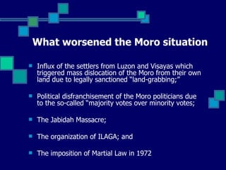 What worsened the Moro situation Influx of the settlers from Luzon and Visayas which triggered mass dislocation of the Moro from their own land due to legally sanctioned “land-grabbing;” Political disfranchisement of the Moro politicians due to the so-called “majority votes over minority votes; The Jabidah Massacre; The organization of ILAGA; and The imposition of Martial Law in 1972   