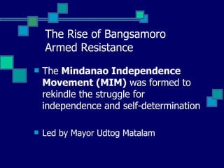 The Rise of Bangsamoro  Armed Resistance The  Mindanao Independence Movement (MIM)  was formed to rekindle the struggle for independence and self-determination Led by Mayor Udtog Matalam 