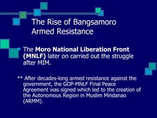 The Rise of Bangsamoro  Armed Resistance The  Moro National Liberation Front (MNLF)  later on carried out the struggle after MIM. ** After decades-long armed resistance against the government, the GOP-MNLF Final Peace Agreement was signed which led to the creation of the Autonomous Region in Muslim Mindanao (ARMM).  