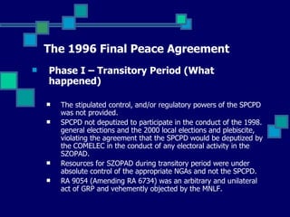 The 1996 Final Peace Agreement Phase I – Transitory Period (What happened) The stipulated control, and/or regulatory powers of the SPCPD was not provided. SPCPD not deputized to participate in the conduct of the 1998. general elections and the 2000 local elections and plebiscite, violating the agreement that the SPCPD would be deputized by the COMELEC in the conduct of any electoral activity in the SZOPAD. Resources for SZOPAD during transitory period were under absolute control of the appropriate NGAs and not the SPCPD. RA 9054 (Amending RA 6734) was an arbitrary and unilateral act of GRP and vehemently objected by the MNLF. 