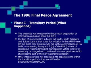 The 1996 Final Peace Agreement Phase I – Transitory Period (What happened) The plebiscite was conducted without social preparation or information campaign about RA 9054. Clusters of municipalities in Lanao del Norte, North Cotabato and Sultan Kudarat that voted for inclusion in the ARMM were left out since their situation was not in the contemplation of RA 9054. – subsuming Paragraph 2 (b) of the FPA (clusters of contiguous Muslim dominated municipalities voting in favor of autonomy be merged and constituted into new provinces which shall become part of the new Autonomous Region) MNLF integrees were not organized into separate units within the transition period – they are still under SouthCom/WESTMINCOM.   