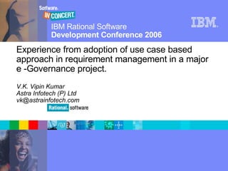IBM Rational Software            ®



                         Development Conference 2006
          Experience from adoption of use case based
          approach in requirement management in a major
          e -Governance project.
          V.K. Vipin Kumar
          Astra Infotech (P) Ltd
          vk@astrainfotech.com




© 2006 IBM Corporation
 