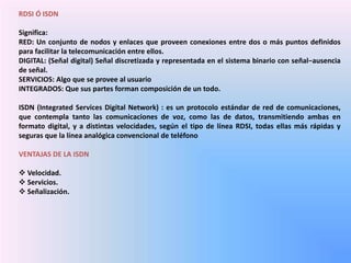 RDSI Ó ISDN
Significa:
RED: Un conjunto de nodos y enlaces que proveen conexiones entre dos o más puntos definidos
para facilitar la telecomunicación entre ellos.
DIGITAL: (Señal digital) Señal discretizada y representada en el sistema binario con señal−ausencia
de señal.
SERVICIOS: Algo que se provee al usuario
INTEGRADOS: Que sus partes forman composición de un todo.
ISDN (Integrated Services Digital Network) : es un protocolo estándar de red de comunicaciones,
que contempla tanto las comunicaciones de voz, como las de datos, transmitiendo ambas en
formato digital, y a distintas velocidades, según el tipo de línea RDSI, todas ellas más rápidas y
seguras que la línea analógica convencional de teléfono
VENTAJAS DE LA ISDN
 Velocidad.
 Servicios.
 Señalización.
 