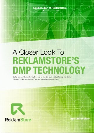 April 2016 edition
A Closer Look To
REKLAMSTORE’S
DMP TECHNOLOGY
A publication of ReklamStore
Data rules... Content may be king in media, but in advertising, it is data.
- Marketers Celebrate Glimmers of Recovery, TANZINA VEGA, March 9, 2011
 