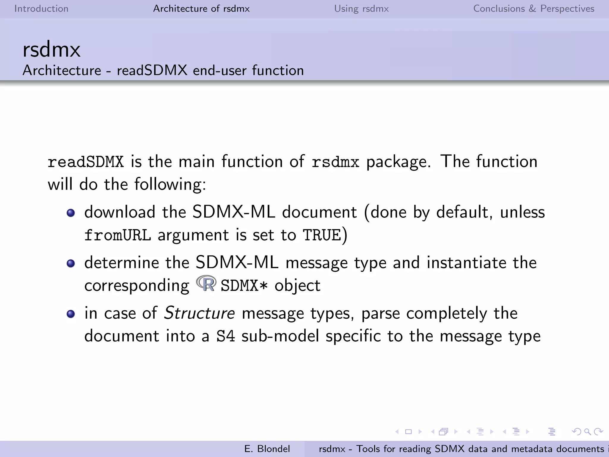 Introduction Architecture of rsdmx Using rsdmx Conclusions & Perspectives
rsdmx
Architecture - Object-oriented model (SDMX Data structures / Key Families)
an SDMXDataStructures object handles one or more data
structures (or key families)
each data structure is modeled with the SDMXDataStructure
class. It includes a SDMXComponents object handling the
dimensions, attributes, time dimension and measure
E. Blondel rsdmx - Tools for reading SDMX data and metadata documents i
 