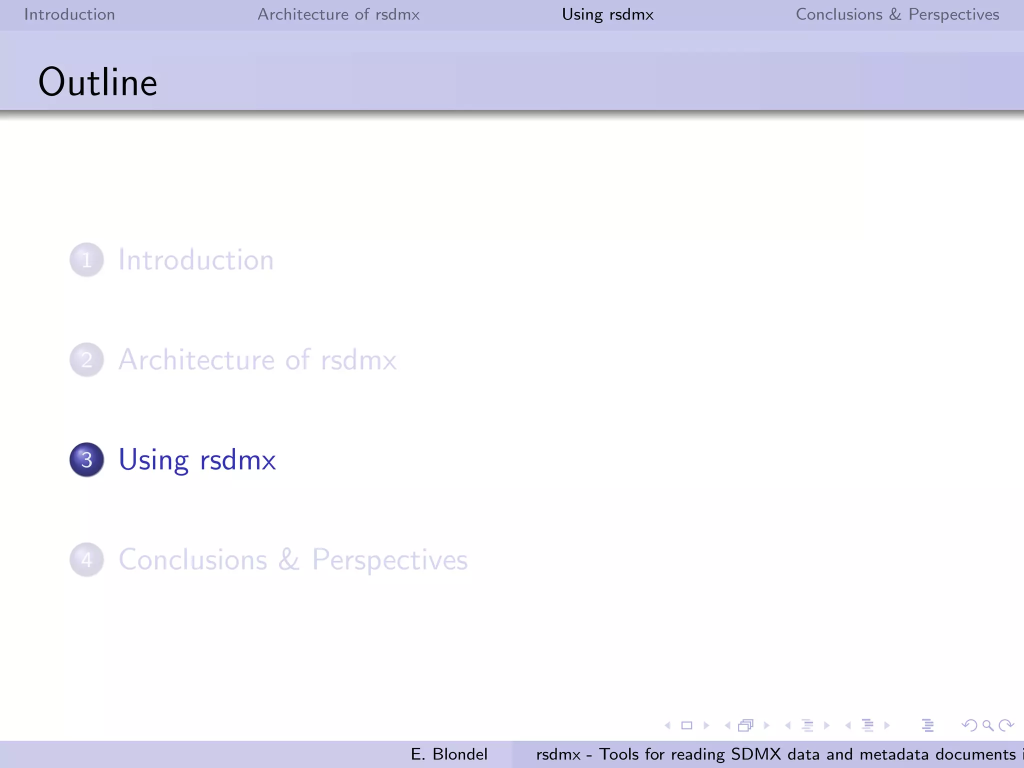 Introduction Architecture of rsdmx Using rsdmx Conclusions & Perspectives
rsdmx
Architecture - readSDMX end-user function
readSDMX is the main function of rsdmx package. The function
will do the following:
download the SDMX-ML document
determine the SDMX-ML message type and instantiate the
corresponding RR SDMX* object
in case of Structure message types, parse completely the
document into a S4 sub-model speciﬁc to the message type
E. Blondel rsdmx - Tools for reading SDMX data and metadata documents i
 