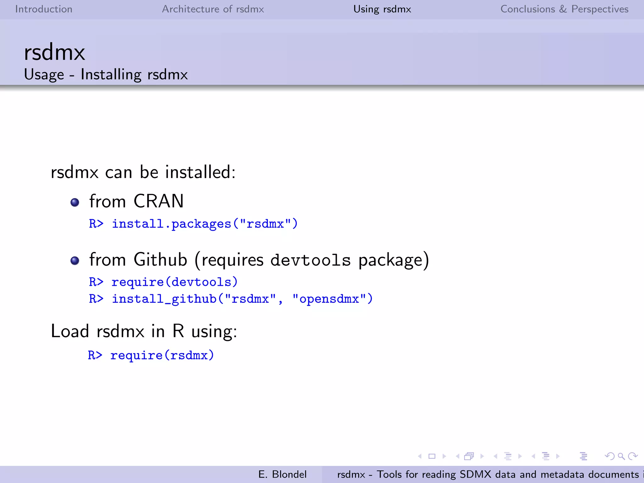 Introduction Architecture of rsdmx Using rsdmx Conclusions & Perspectives
rsdmx
Architecture - XML Parsing technics & strategies
2 diﬀerent parsing technics:
Initial and current technic: using XPath
requires loading the XML document tree in RR
can cause R memory issues with large SDMX-ML documents
Alternative approach (in factory): using the Simple API for
XML (SAX)
does not require loading the XML document tree in RR
avoids R memory issues with large SDMX-ML documents
capacity to parse remote or local SDMX-ML ﬁles
2 diﬀerent parsing strategies:
for Structure types: when instantiating the SDMX* object
(done by readSDMX)
for Dataset types: when coercing the SDMX* object to a
data.frame (done by as.data.frame)
E. Blondel rsdmx - Tools for reading SDMX data and metadata documents i
 