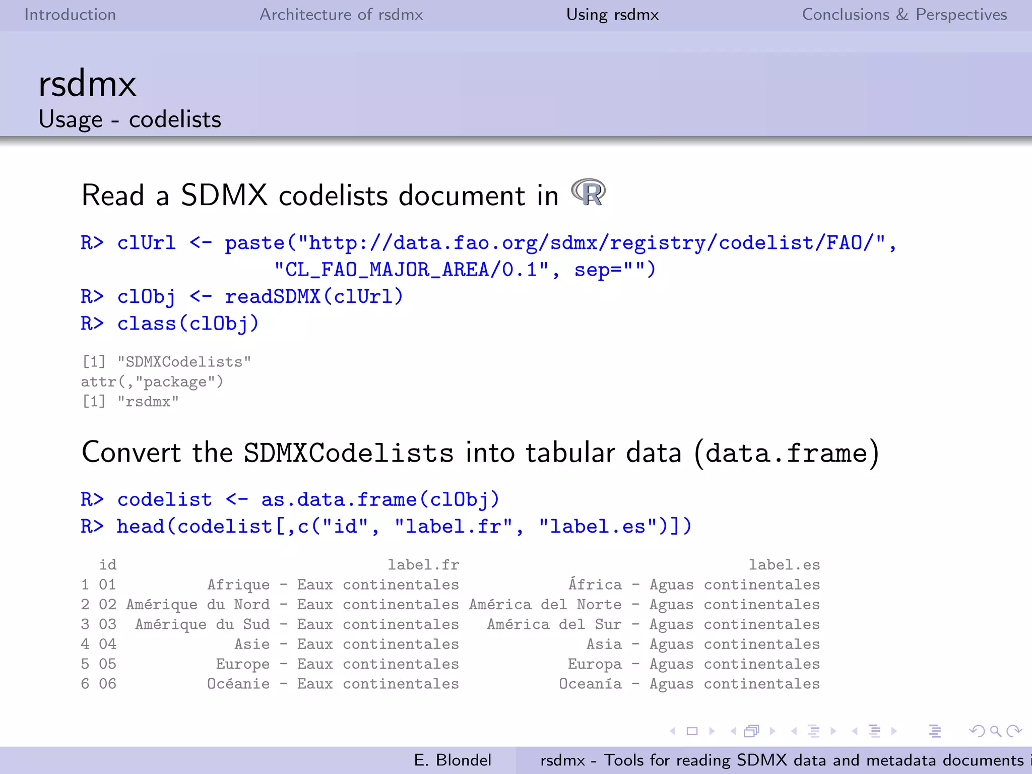 Introduction Architecture of rsdmx Using rsdmx Conclusions & Perspectives
rsdmx
Usage - datasets
Read a SDMX generic dataset in RR using the raw approach.
R> url <- paste("http://data.fao.org/sdmx/repository/data/CROP_PRODUCTION/",
".156.5312../FAO?startPeriod=2008&endPeriod=2008", sep="")
R> sdmxObj <- readSDMX(url)
R> class(sdmxObj)
[1] "SDMXGenericData"
attr(,"package")
[1] "rsdmx"
Convert the SDMXGenericData into tabular data (data.frame)
R> myData <- as.data.frame(sdmxObj)
R> head(myData)
FREQ REF_AREA INDICATOR COMMODITY DOMAIN UNITS UNIT_MULTIPLIER obsTime obsValue OBS_STATUS
1 YEAR 156 5312 515 Q No 1000 2008 8832 <NA>
2 YEAR 156 5312 526 Q No 1000 2008 450 E
3 YEAR 156 5312 367 Q No 1000 2008 700 E
4 YEAR 156 5312 572 Q No 1000 2008 4000 E
5 YEAR 156 5312 44 Q No 1000 2008 67435 <NA>
6 YEAR 156 5312 414 Q No 1000 2008 730 E
E. Blondel rsdmx - Tools for reading SDMX data and metadata documents i
 
