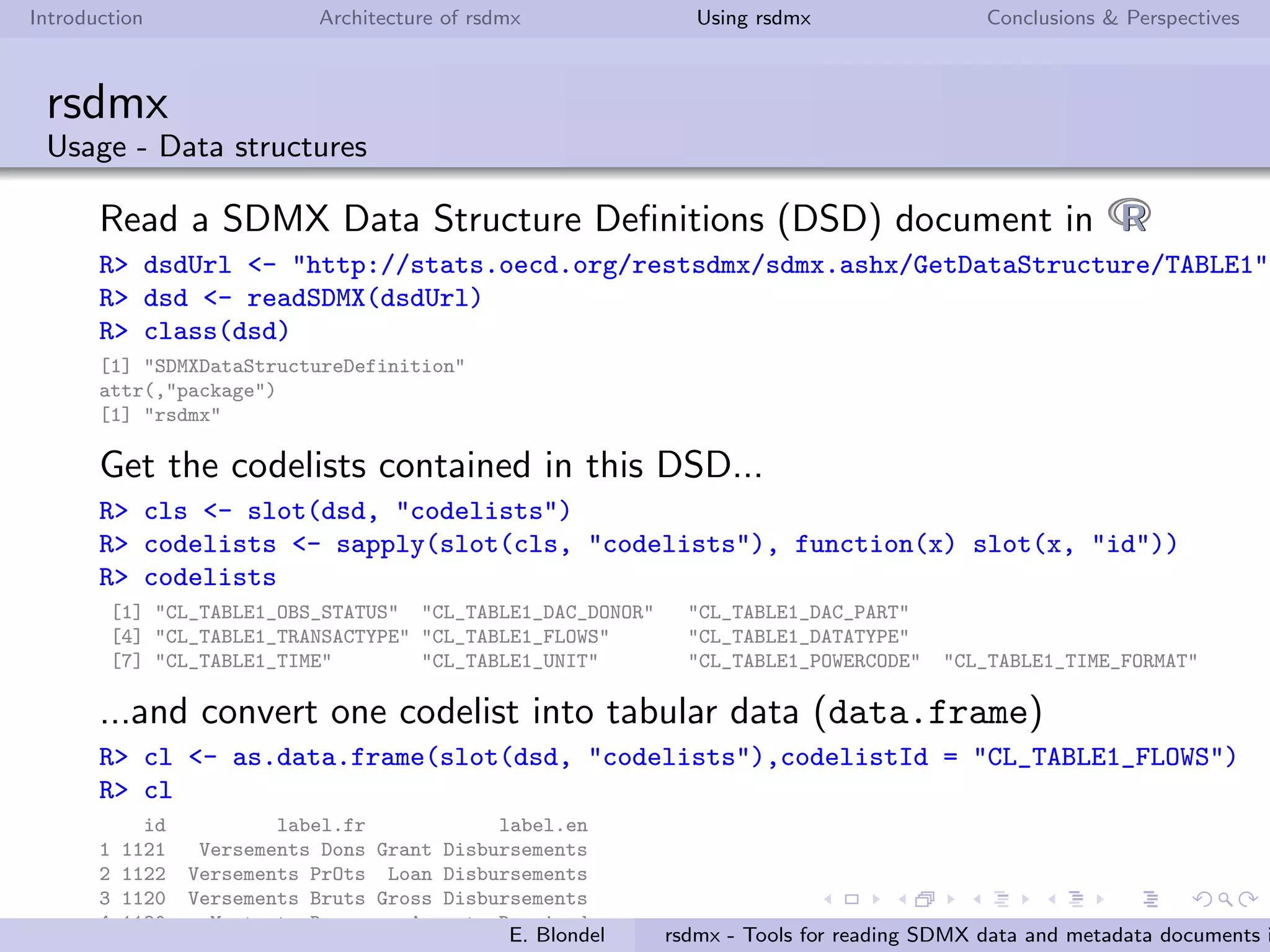 Introduction Architecture of rsdmx Using rsdmx Conclusions & Perspectives
rsdmx
Usage - concepts
Read a SDMX concepts document in RR
R> url <- paste("http://data.fao.org/sdmx/registry/conceptscheme/FAO/",
"ALL/LATEST/?detail=full&references=none&version=2.1", sep="")
R> sdmxObj <- readSDMX(url)
R> class(sdmxObj)
[1] "SDMXConcepts"
attr(,"package")
[1] "rsdmx"
Convert the SDMXConcepts into tabular data (data.frame)
R> concepts <- as.data.frame(sdmxObj)
R> head(concepts[,c("id","en")])
id en
1 COMMODITY COMMODITY
2 INDICATOR INDICATOR
3 REF_AREA REF_AREA
4 DOMAIN DOMAIN
5 UNIT_MEASURE UNIT_MEASURE
6 FREQ FREQ
7 FAO_MAJOR_AREA FAO Major Area
8 UN_COUNTRY UN Country
9 ENVIRONMENT Environment
10 SPECIES ASFIS Species Alpha 3 Code
11 OBS_VALUE OBS_VALUE
12 OBS_STATUS OBS_STATUS
13 UNIT UnitE. Blondel rsdmx - Tools for reading SDMX data and metadata documents i
 