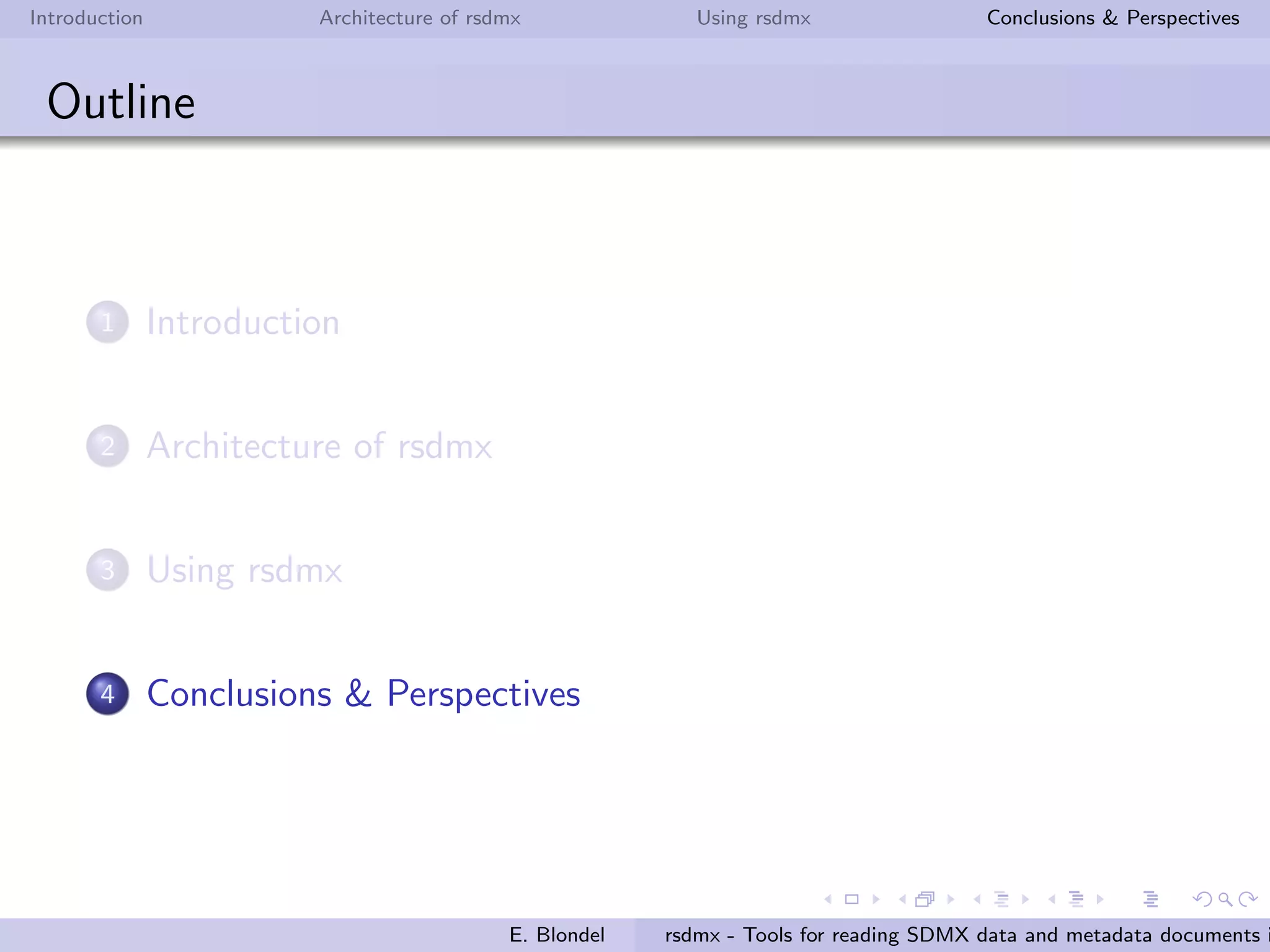 Introduction Architecture of rsdmx Using rsdmx Conclusions & Perspectives
rsdmx
Usage - codelists
Read a SDMX codelists document in RR
R> clUrl <- paste("http://data.fao.org/sdmx/registry/codelist/FAO/",
"CL_FAO_MAJOR_AREA/0.1", sep="")
R> clObj <- readSDMX(clUrl)
R> class(clObj)
[1] "SDMXCodelists"
attr(,"package")
[1] "rsdmx"
Convert the SDMXCodelists into tabular data (data.frame)
R> codelist <- as.data.frame(clObj)
R> head(codelist[,c("id", "label.fr", "label.es")])
id label.fr label.es
1 01 Afrique - Eaux continentales ´Africa - Aguas continentales
2 02 Am´erique du Nord - Eaux continentales Am´erica del Norte - Aguas continentales
3 03 Am´erique du Sud - Eaux continentales Am´erica del Sur - Aguas continentales
4 04 Asie - Eaux continentales Asia - Aguas continentales
5 05 Europe - Eaux continentales Europa - Aguas continentales
6 06 Oc´eanie - Eaux continentales Ocean´ıa - Aguas continentales
E. Blondel rsdmx - Tools for reading SDMX data and metadata documents i
 