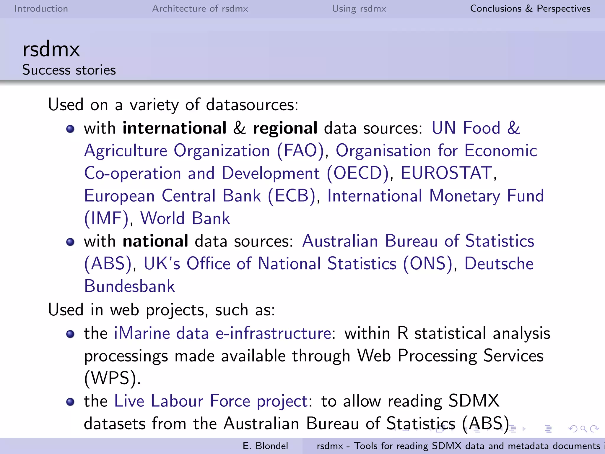 Introduction Architecture of rsdmx Using rsdmx Conclusions & Perspectives
rsdmx
Usage - Data structures
Read a SDMX Data Structure Deﬁnitions (DSD) document in RR
R> dsdUrl <- "http://stats.oecd.org/restsdmx/sdmx.ashx/GetDataStructure/TABLE1"
R> dsd <- readSDMX(dsdUrl)
R> class(dsd)
[1] "SDMXDataStructureDefinition"
attr(,"package")
[1] "rsdmx"
Get the codelists contained in this DSD...
R> cls <- slot(dsd, "codelists")
R> codelists <- sapply(slot(cls, "codelists"), function(x) slot(x, "id"))
R> codelists
[1] "CL_TABLE1_OBS_STATUS" "CL_TABLE1_DAC_DONOR" "CL_TABLE1_DAC_PART"
[4] "CL_TABLE1_TRANSACTYPE" "CL_TABLE1_FLOWS" "CL_TABLE1_DATATYPE"
[7] "CL_TABLE1_TIME" "CL_TABLE1_UNIT" "CL_TABLE1_POWERCODE" "CL_TABLE1_TIME_FORMAT"
...and convert one codelist into tabular data (data.frame)
R> cl <- as.data.frame(slot(dsd, "codelists"),codelistId = "CL_TABLE1_FLOWS")
R> cl
id label.fr label.en
1 1121 Versements Dons Grant Disbursements
2 1122 Versements PrOts Loan Disbursements
3 1120 Versements Bruts Gross Disbursements
4 1130 Montants Recus Amounts Received
E. Blondel rsdmx - Tools for reading SDMX data and metadata documents i
 