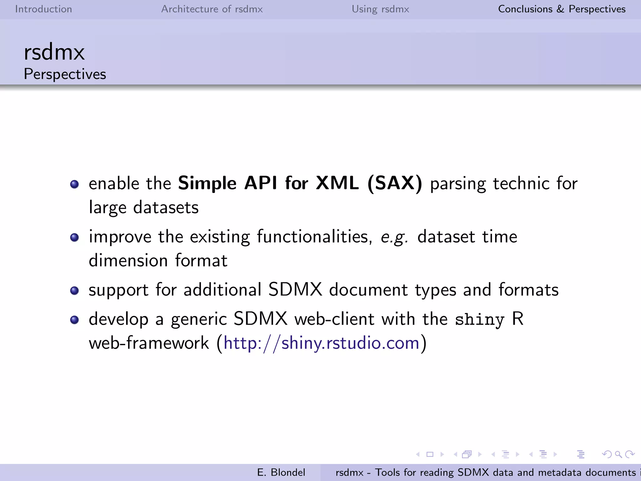 Introduction Architecture of rsdmx Using rsdmx Conclusions & Perspectives
rsdmx
Usage - readSDMX with the helping approach
rsdmx now brings the capacity to query data from a set of
well-known data providers, still using the single readSDMX function.
rsdmx embedds a list of SDMX service providers by default.
The list of data providers ”known”by readSDMX can be queried as
follows:
R> providers <- getSDMXServiceProviders()
R> sapply(providers, slot, "agencyId")
[1] "ECB" "ESTAT" "OECD" "FAO" "ILO"
The following example shows how to use readSDMX based on one
of known data provider, OECD:
R> sdmx <- readSDMX(agencyId = "OECD", operation = "GetData", key = "MIG",
filter = list("TOT", NULL, NULL),
start = 2011, end = 2011)
E. Blondel rsdmx - Tools for reading SDMX data and metadata documents i
 
