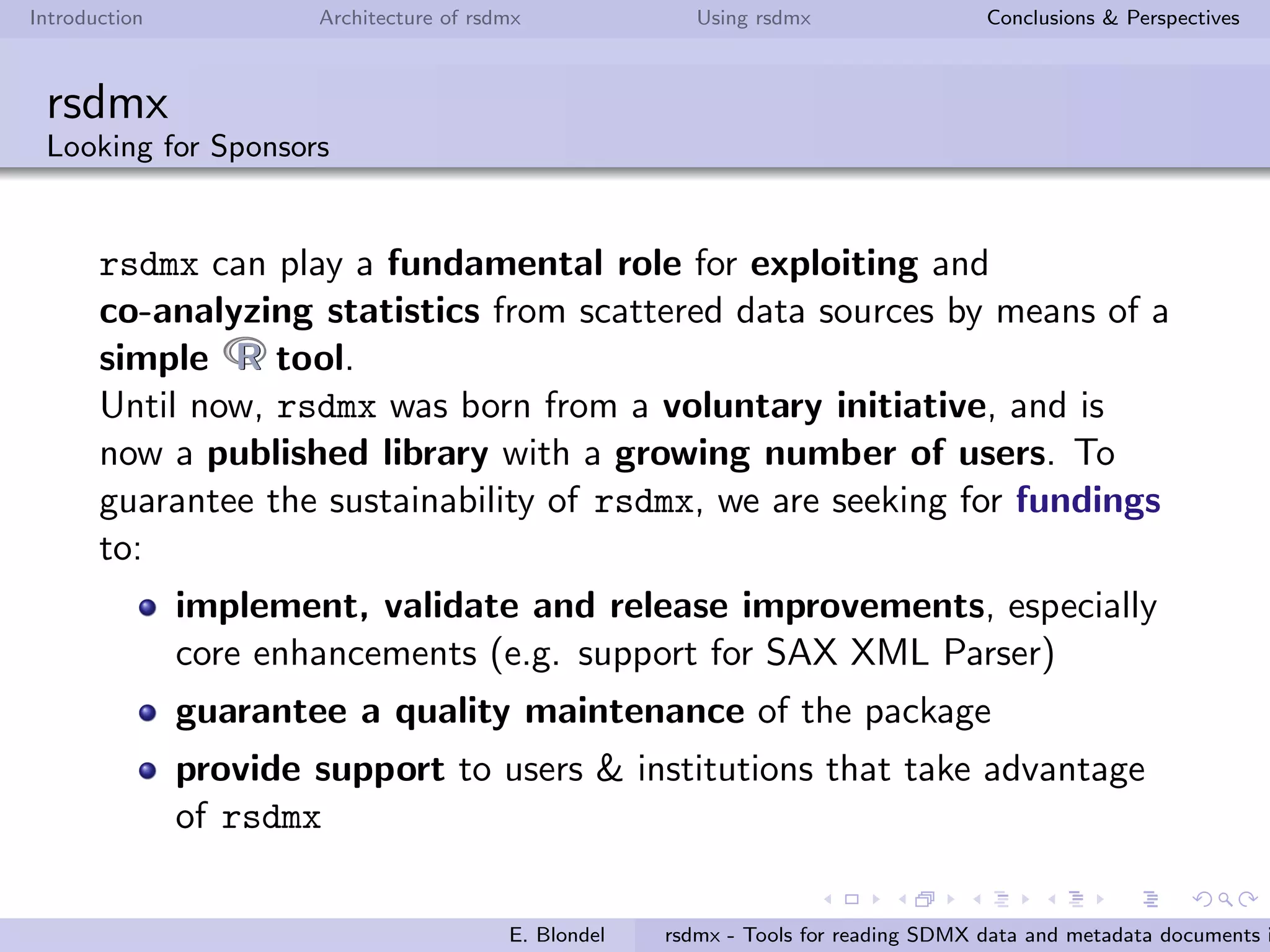 Introduction Architecture of rsdmx Using rsdmx Conclusions & Perspectives
rsdmx
Usage - readSDMX with the helping approach
It is also possible to add your own SDMX service provider, and
make it ”known”by readSDMX!
If you are interested, you can checkout the rsdmx documentation
available online!
If you want to register your SDMX service endpoint in the default
list of providers, please contact me.
E. Blondel rsdmx - Tools for reading SDMX data and metadata documents i
 