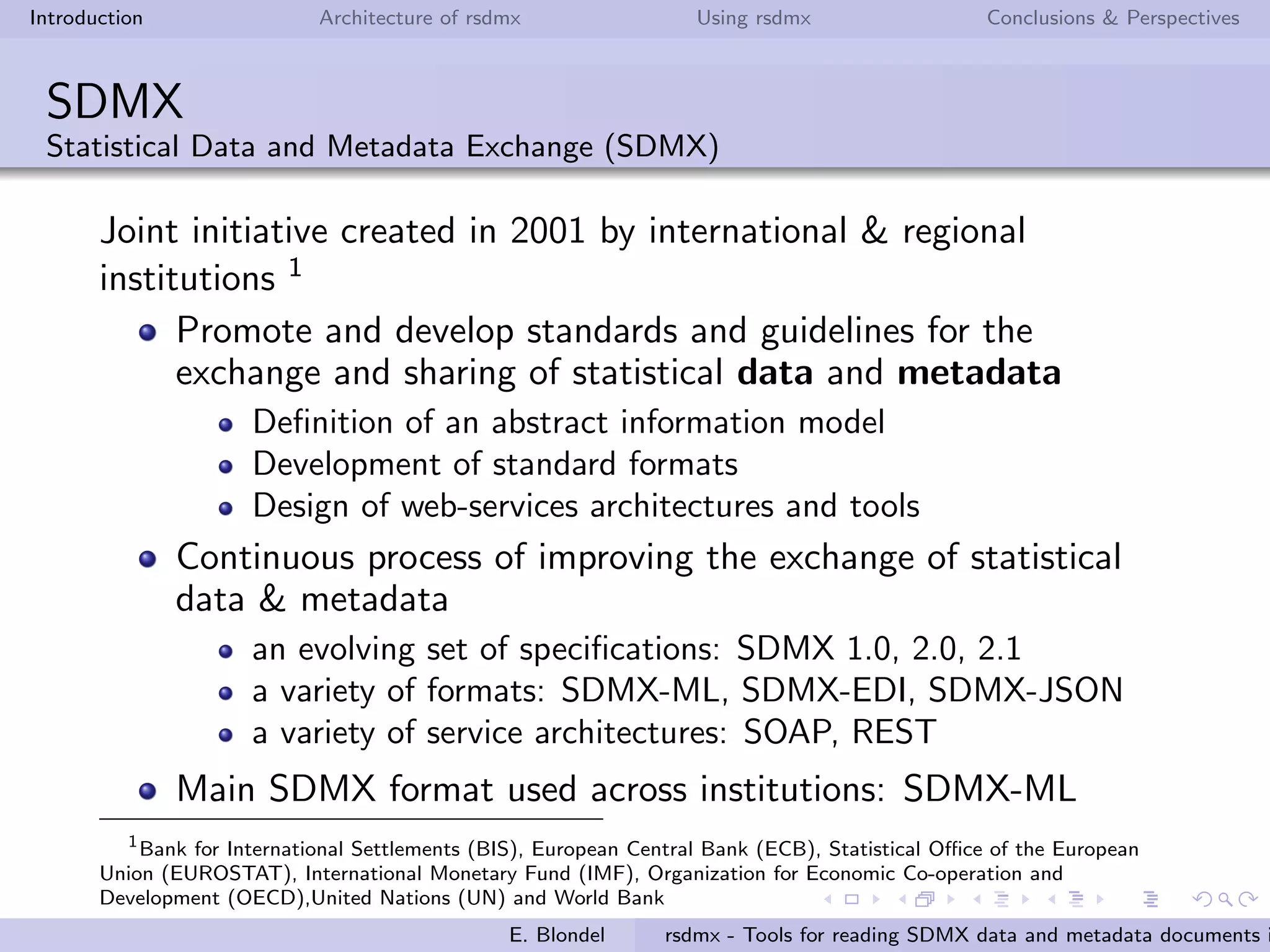 Introduction Architecture of rsdmx Using rsdmx Conclusions & Perspectives
SDMX
Statistical Data and Metadata Exchange (SDMX)
Joint initiative created in 2001 by international & regional
institutions 1
Promote and develop standards and guidelines for the
exchange and sharing of statistical data and metadata
Deﬁnition of an abstract information model
Development of standard formats
Design of web-services architectures and tools
Continuous process of improving the exchange of statistical
data & metadata
an evolving set of speciﬁcations: SDMX 1.0, 2.0, 2.1
a variety of formats: SDMX-ML, SDMX-EDI, SDMX-JSON
a variety of service architectures: SOAP, REST
Main SDMX format used across institutions: SDMX-ML
1
Bank for International Settlements (BIS), European Central Bank (ECB), Statistical Oﬃce of the European
Union (EUROSTAT), International Monetary Fund (IMF), Organization for Economic Co-operation and
Development (OECD),United Nations (UN) and World Bank
E. Blondel rsdmx - Tools for reading SDMX data and metadata documents i
 