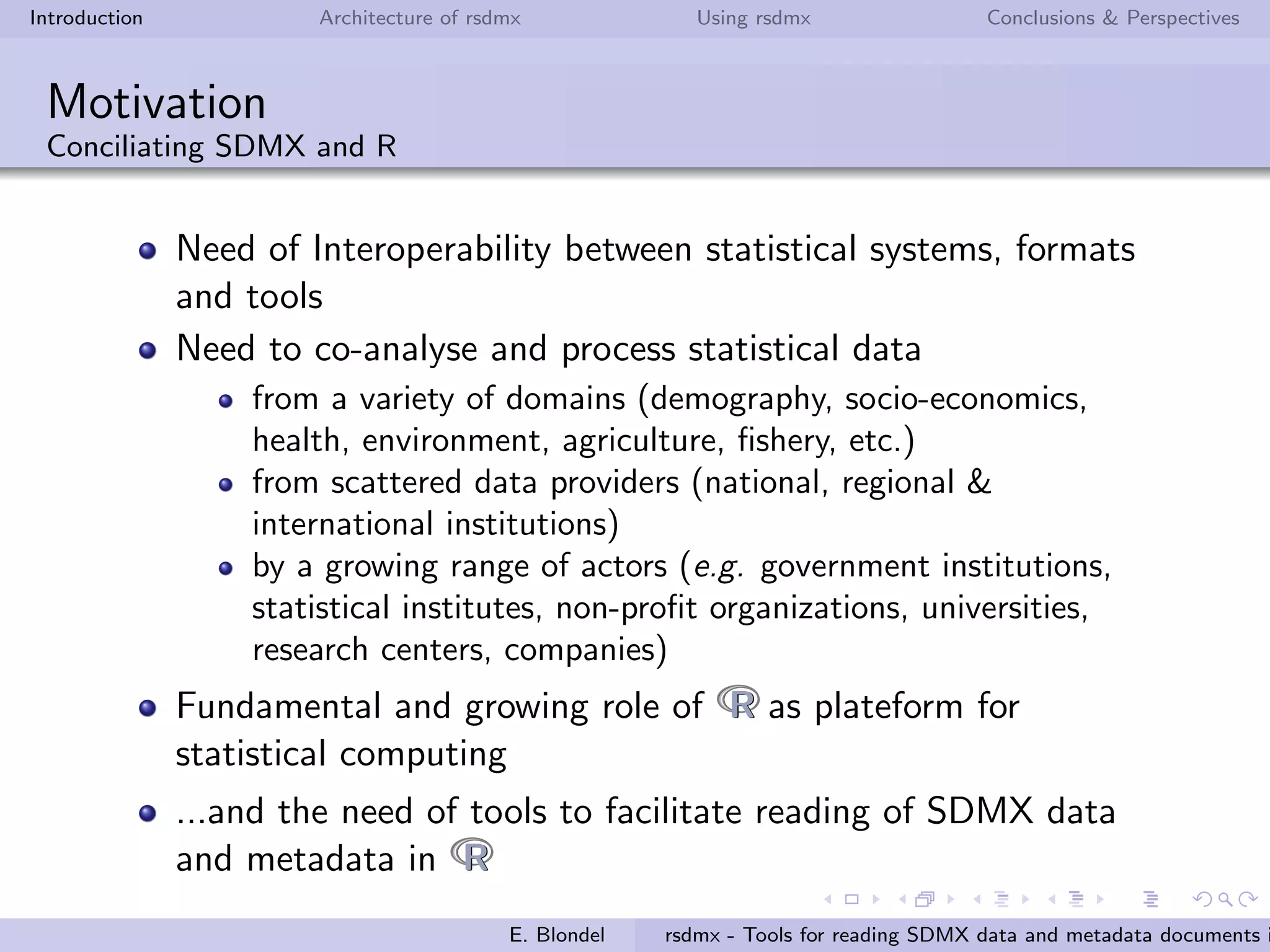 Introduction Architecture of rsdmx Using rsdmx Conclusions & Perspectives
Motivation
Conciliating SDMX and R
Need of Interoperability between statistical systems, formats
and tools
Need to co-analyse and process statistical data
from a variety of domains (demography, socio-economics,
health, environment, agriculture, ﬁshery, etc.)
from scattered data providers (national, regional &
international institutions)
by a growing range of actors (e.g. government institutions,
statistical institutes, non-proﬁt organizations, universities,
research centers, companies)
Fundamental and growing role of RR as plateform for
statistical computing
...and the need of tools to facilitate reading of SDMX data
and metadata in RR
E. Blondel rsdmx - Tools for reading SDMX data and metadata documents i
 