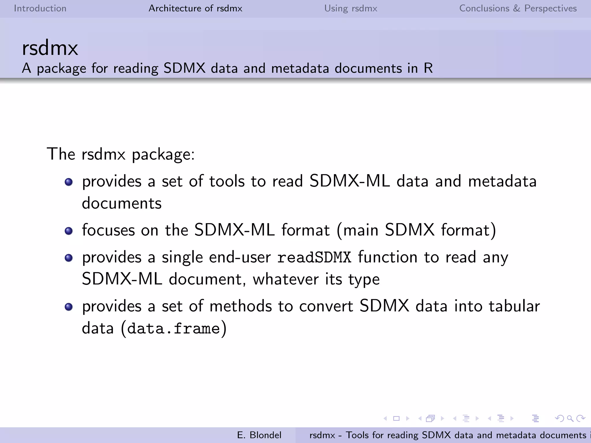 Introduction Architecture of rsdmx Using rsdmx Conclusions & Perspectives
rsdmx
Introduction
Generic SDMX abstraction library for R
Read SDMX documents in a ﬂexible way:
Support for SDMX-ML 1.0, 2.0 and 2.1 standard formats
Support for remote or local sources,
No restriction to the SDMX web-services standard
speciﬁcations (for remote sources)
Variety of SDMX documents:
Data (generic, compact, structure-speciﬁc, etc.)
Metadata (Data structure deﬁnition - DSD, Codelists,
Concepts, etc.)
E. Blondel rsdmx - Tools for reading SDMX data and metadata documents i
 