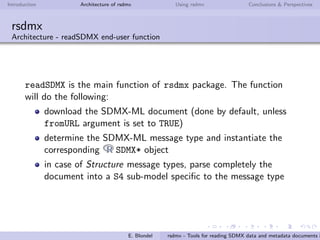 Introduction Architecture of rsdmx Using rsdmx Conclusions & Perspectives
rsdmx
Architecture - Object-oriented model (SDMX Data structures / Key Families)
an SDMXDataStructures object handles one or more data
structures (or key families)
each data structure is modeled with the SDMXDataStructure
class. It includes a SDMXComponents object handling the
dimensions, attributes, time dimension and measure
E. Blondel rsdmx - Tools for reading SDMX data and metadata documents i
 