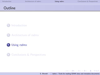 Introduction Architecture of rsdmx Using rsdmx Conclusions & Perspectives
rsdmx
Architecture - readSDMX end-user function
readSDMX is the main function of rsdmx package. The function
will do the following:
download the SDMX-ML document
determine the SDMX-ML message type and instantiate the
corresponding RR SDMX* object
in case of Structure message types, parse completely the
document into a S4 sub-model speciﬁc to the message type
E. Blondel rsdmx - Tools for reading SDMX data and metadata documents i
 