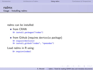 Introduction Architecture of rsdmx Using rsdmx Conclusions & Perspectives
rsdmx
Architecture - XML Parsing technics & strategies
2 diﬀerent parsing technics:
Initial and current technic: using XPath
requires loading the XML document tree in RR
can cause R memory issues with large SDMX-ML documents
Alternative approach (in factory): using the Simple API for
XML (SAX)
does not require loading the XML document tree in RR
avoids R memory issues with large SDMX-ML documents
capacity to parse remote or local SDMX-ML ﬁles
2 diﬀerent parsing strategies:
for Structure types: when instantiating the SDMX* object
(done by readSDMX)
for Dataset types: when coercing the SDMX* object to a
data.frame (done by as.data.frame)
E. Blondel rsdmx - Tools for reading SDMX data and metadata documents i
 