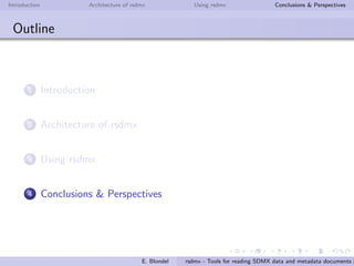 Introduction Architecture of rsdmx Using rsdmx Conclusions & Perspectives
rsdmx
Usage - codelists
Read a SDMX codelists document in RR
R> clUrl <- paste("http://data.fao.org/sdmx/registry/codelist/FAO/",
"CL_FAO_MAJOR_AREA/0.1", sep="")
R> clObj <- readSDMX(clUrl)
R> class(clObj)
[1] "SDMXCodelists"
attr(,"package")
[1] "rsdmx"
Convert the SDMXCodelists into tabular data (data.frame)
R> codelist <- as.data.frame(clObj)
R> head(codelist[,c("id", "label.fr", "label.es")])
id label.fr label.es
1 01 Afrique - Eaux continentales ´Africa - Aguas continentales
2 02 Am´erique du Nord - Eaux continentales Am´erica del Norte - Aguas continentales
3 03 Am´erique du Sud - Eaux continentales Am´erica del Sur - Aguas continentales
4 04 Asie - Eaux continentales Asia - Aguas continentales
5 05 Europe - Eaux continentales Europa - Aguas continentales
6 06 Oc´eanie - Eaux continentales Ocean´ıa - Aguas continentales
E. Blondel rsdmx - Tools for reading SDMX data and metadata documents i
 