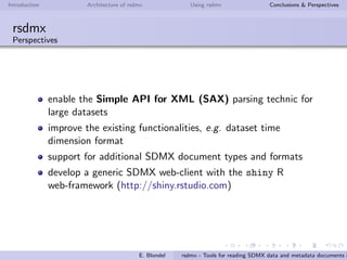 Introduction Architecture of rsdmx Using rsdmx Conclusions & Perspectives
rsdmx
Usage - readSDMX with the helping approach
rsdmx now brings the capacity to query data from a set of
well-known data providers, still using the single readSDMX function.
rsdmx embedds a list of SDMX service providers by default.
The list of data providers ”known”by readSDMX can be queried as
follows:
R> providers <- getSDMXServiceProviders()
R> sapply(providers, slot, "agencyId")
[1] "ECB" "ESTAT" "OECD" "FAO" "ILO"
The following example shows how to use readSDMX based on one
of known data provider, OECD:
R> sdmx <- readSDMX(agencyId = "OECD", operation = "GetData", key = "MIG",
filter = list("TOT", NULL, NULL),
start = 2011, end = 2011)
E. Blondel rsdmx - Tools for reading SDMX data and metadata documents i
 