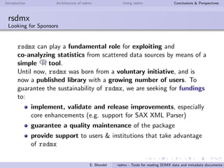 Introduction Architecture of rsdmx Using rsdmx Conclusions & Perspectives
rsdmx
Usage - readSDMX with the helping approach
It is also possible to add your own SDMX service provider, and
make it ”known”by readSDMX!
If you are interested, you can checkout the rsdmx documentation
available online!
If you want to register your SDMX service endpoint in the default
list of providers, please contact me.
E. Blondel rsdmx - Tools for reading SDMX data and metadata documents i
 