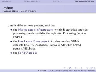 Introduction Architecture of rsdmx Using rsdmx Conclusions & Perspectives
rsdmx
Success stories - Use in Projects
Used in diﬀerent web projects, such as:
the iMarine data e-infrastructure: within R statistical analysis
processings made available through Web Processing Services
(WPS).
the Live Labour Force project: to allow reading SDMX
datasets from the Australian Bureau of Statistics (ABS)
portal (ABS.Stat).
the SYRTO project
E. Blondel rsdmx - Tools for reading SDMX data and metadata documents i
 