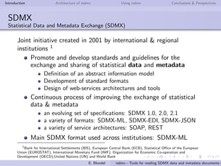 Introduction Architecture of rsdmx Using rsdmx Conclusions & Perspectives
SDMX
Statistical Data and Metadata Exchange (SDMX)
Joint initiative created in 2001 by international & regional
institutions 1
Promote and develop standards and guidelines for the
exchange and sharing of statistical data and metadata
Deﬁnition of an abstract information model
Development of standard formats
Design of web-services architectures and tools
Continuous process of improving the exchange of statistical
data & metadata
an evolving set of speciﬁcations: SDMX 1.0, 2.0, 2.1
a variety of formats: SDMX-ML, SDMX-EDI, SDMX-JSON
a variety of service architectures: SOAP, REST
Main SDMX format used across institutions: SDMX-ML
1
Bank for International Settlements (BIS), European Central Bank (ECB), Statistical Oﬃce of the European
Union (EUROSTAT), International Monetary Fund (IMF), Organization for Economic Co-operation and
Development (OECD),United Nations (UN) and World Bank
E. Blondel rsdmx - Tools for reading SDMX data and metadata documents i
 