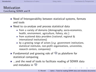 Introduction Architecture of rsdmx Using rsdmx Conclusions & Perspectives
Motivation
Conciliating SDMX and R
Need of Interoperability between statistical systems, formats
and tools
Need to co-analyse and process statistical data
from a variety of domains (demography, socio-economics,
health, environment, agriculture, ﬁshery, etc.)
from scattered data providers (national, regional &
international institutions)
by a growing range of actors (e.g. government institutions,
statistical institutes, non-proﬁt organizations, universities,
research centers, companies)
Fundamental and growing role of RR as plateform for
statistical computing
...and the need of tools to facilitate reading of SDMX data
and metadata in RR
E. Blondel rsdmx - Tools for reading SDMX data and metadata documents i
 