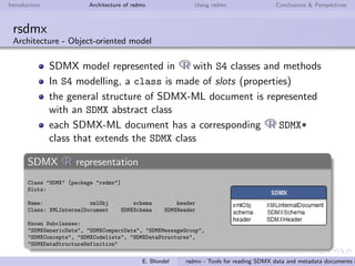 Introduction Architecture of rsdmx Using rsdmx Conclusions & Perspectives
rsdmx
Introduction
a single readSDMX
function, with a large
bandwidth of use:
”raw”approach (read
from url or ﬁle)
”helping”approach (read
from a list of well-known
service providers, with
no need to specify the
entire request)
a set of generic methods to
convert SDMX data into
tabular data (data.frame)
E. Blondel rsdmx - Tools for reading SDMX data and metadata documents i
 