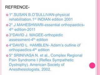 REFRENCE-
 1*.SUSAN B.O’SULLIVAN-physical
rehabilitation.1st INDIAN edition 2001
 2*.J.MAHESHWARI-essential orthopaedics-
4th edition-2011
 3*DAVID J. MAGEE-orthopedic
assessment-4th edition
 4*DAVID L. HAMBLEN- Adam’s outline of
orthopaedics-4th edition
 5* SRINIVASA N. et al., Complex Regional
Pain Syndrome I (Reflex Sympathetic
Dystrophy). American Society of
Anesthesiologists, 2002.
 