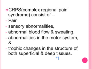 CRPS(complex regional pain
syndrome) consist of –
• Pain
• sensory abnormalities,
• abnormal blood flow & sweating,
• abnormalities in the motor system,
&
• trophic changes in the structure of
both superficial & deep tissues.
*1
 