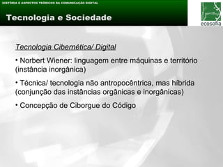 HISTÓRIA E ASPECTOS TEÓRICOS DA COMUNICAÇÃO DIGITAL




 Tecnologia e Sociedade


      Tecnologia Cibernética/ Digital
      • Norbert Wiener: linguagem entre máquinas e território
      (instância inorgânica)
      • Técnica/ tecnologia não antropocêntrica, mas híbrida
      (conjunção das instâncias orgânicas e inorgânicas)
      • Concepção de Ciborgue do Código
 